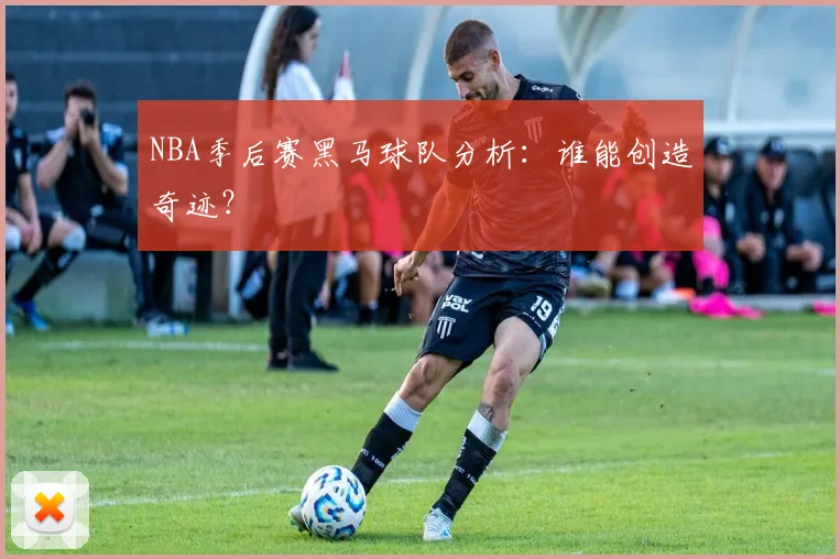 NBA季后赛黑马球队分析：谁能创造奇迹？