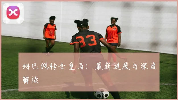 姆巴佩转会皇马:最新进展与深度解读