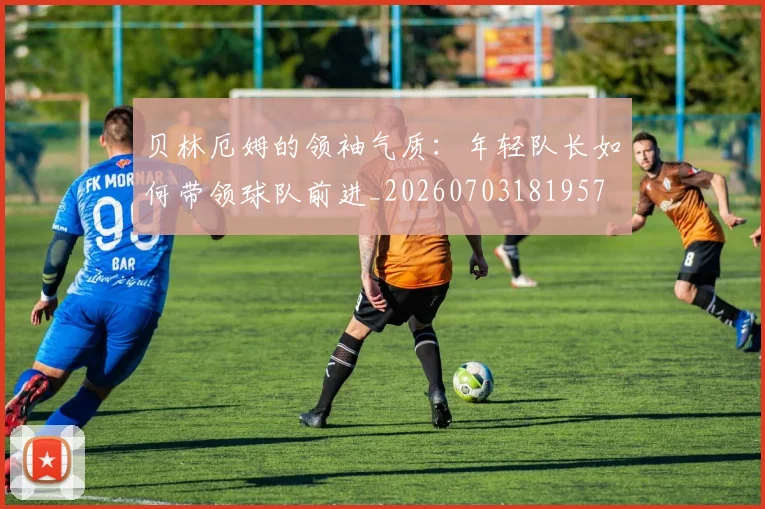 贝林厄姆的领袖气质：年轻队长如何带领球队前进_20260703181957