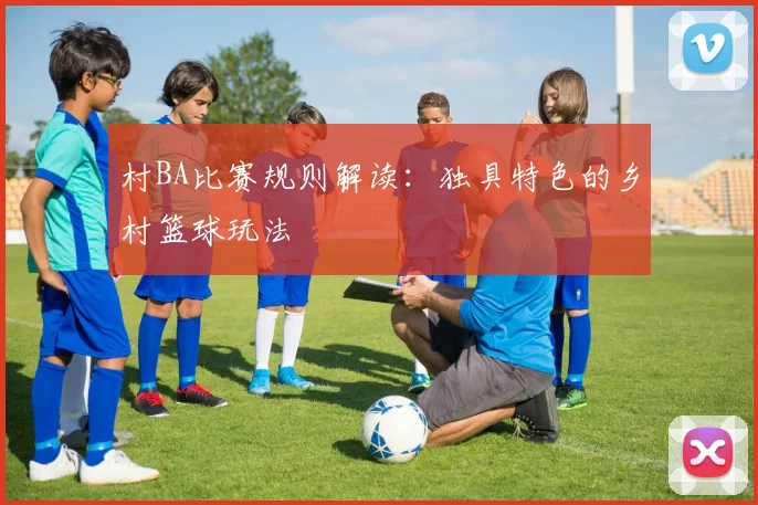 村BA比赛规则解读:独具特色的乡村篮球玩法