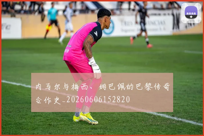 内马尔与梅西、姆巴佩的巴黎传奇合作史_20260606152820