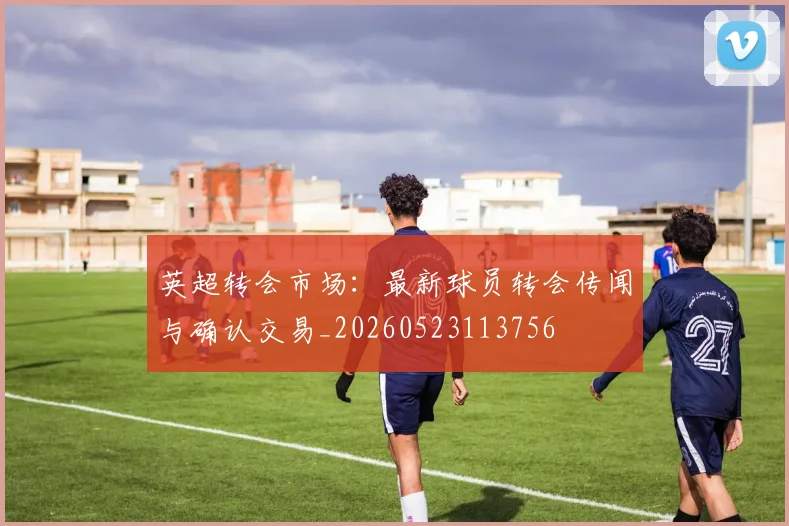 英超转会市场：最新球员转会传闻与确认交易_20260523113756