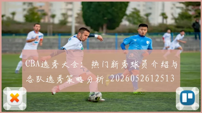 CBA选秀大会:热门新秀球员介绍与各队选秀策略分析_20260526125138